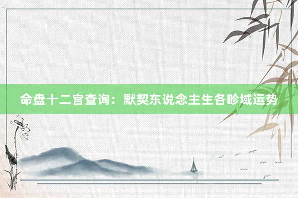 命盘十二宫查询：默契东说念主生各畛域运势