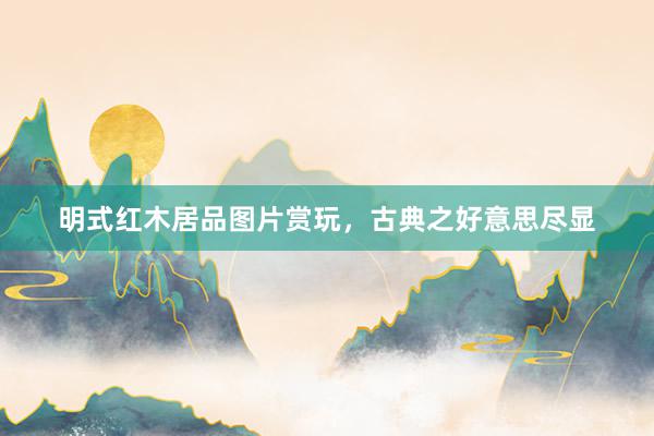 明式红木居品图片赏玩，古典之好意思尽显